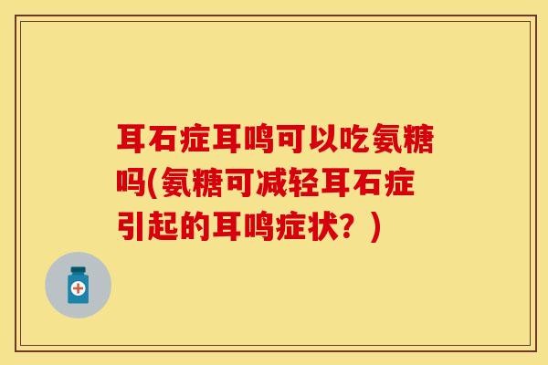 耳石症耳鸣可以吃氨糖吗(氨糖可减轻耳石症引起的耳鸣症状？)