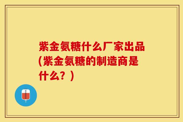 紫金氨糖什么厂家出品(紫金氨糖的制造商是什么?) 紫金氨糖什么厂家出品(紫金氨糖的制造商是什么?)