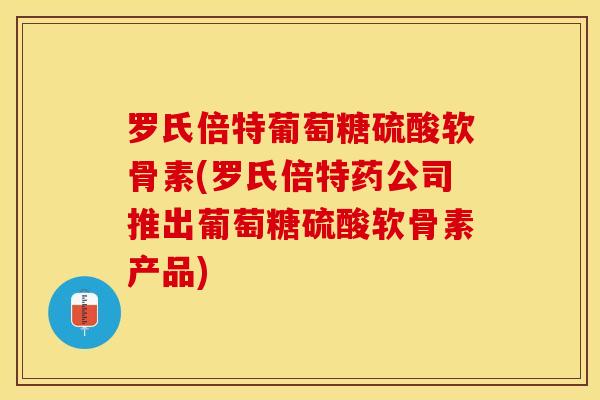 罗氏倍特葡萄糖硫酸软骨素(罗氏倍特药公司推出葡萄糖硫酸软骨素产品)