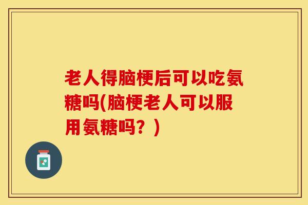 老人得脑梗后可以吃氨糖吗(脑梗老人可以服用氨糖吗？)