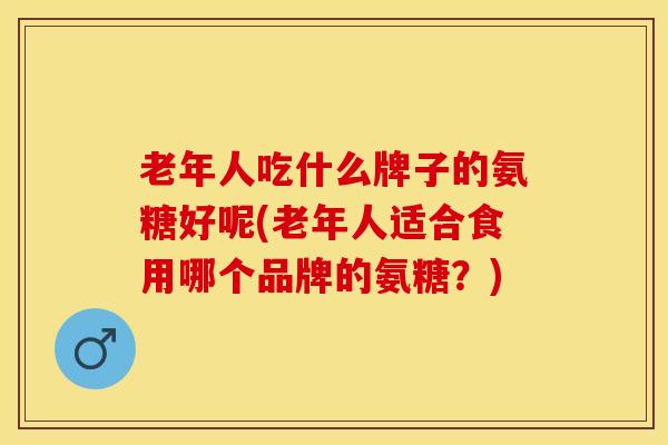 老年人吃什么牌子的氨糖好呢(老年人适合食用哪个品牌的氨糖？)