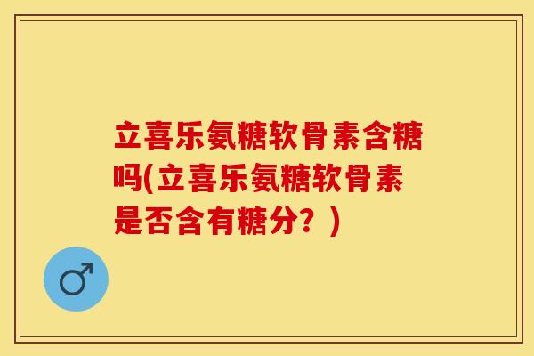 立喜乐氨糖软骨素含糖吗(立喜乐氨糖软骨素是否含有糖分？)
