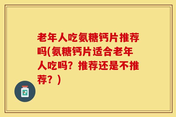 老年人吃氨糖钙片推荐吗(氨糖钙片适合老年人吃吗？推荐还是不推荐？)