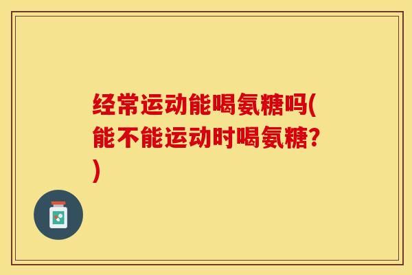 经常运动能喝氨糖吗(能不能运动时喝氨糖？)