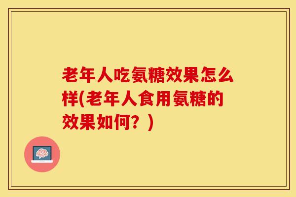 老年人吃氨糖效果怎么样(老年人食用氨糖的效果如何？)