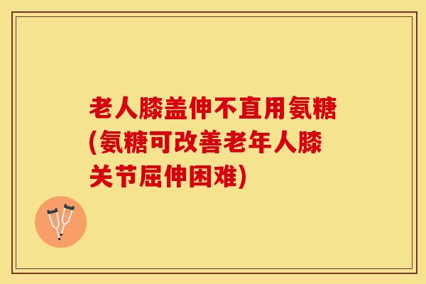 老人膝盖伸不直用氨糖(氨糖可改善老年人膝关节屈伸困难)