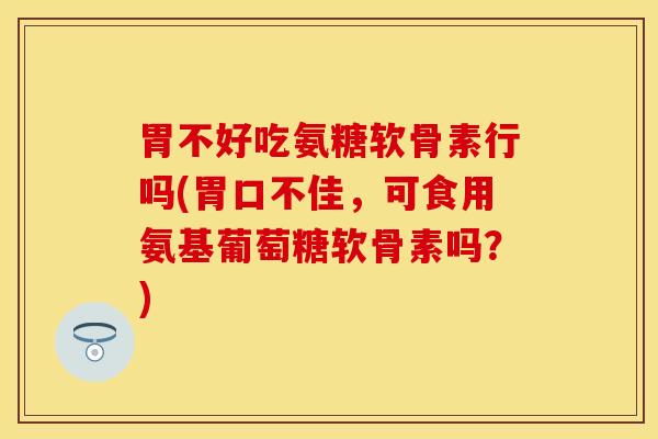 胃不好吃氨糖软骨素行吗(胃口不佳，可食用氨基葡萄糖软骨素吗？)