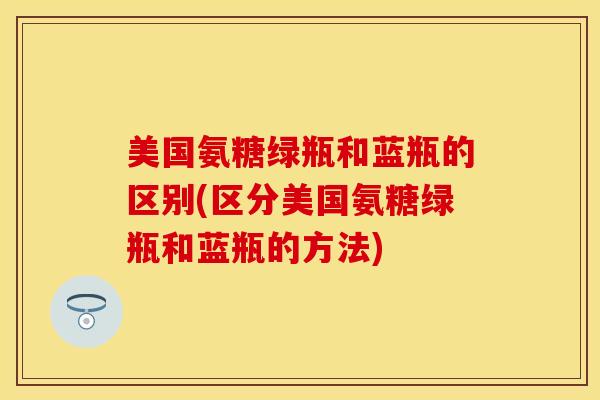 美国氨糖绿瓶和蓝瓶的区别(区分美国氨糖绿瓶和蓝瓶的方法)