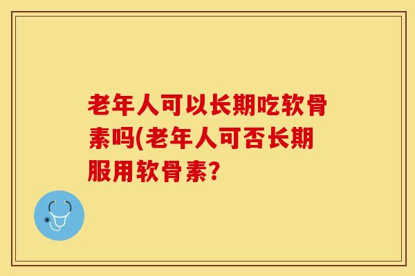 老年人可以长期吃软骨素吗(老年人可否长期服用软骨素? 老年人可以长期吃软骨素吗(老年人可否长期服用软骨素?