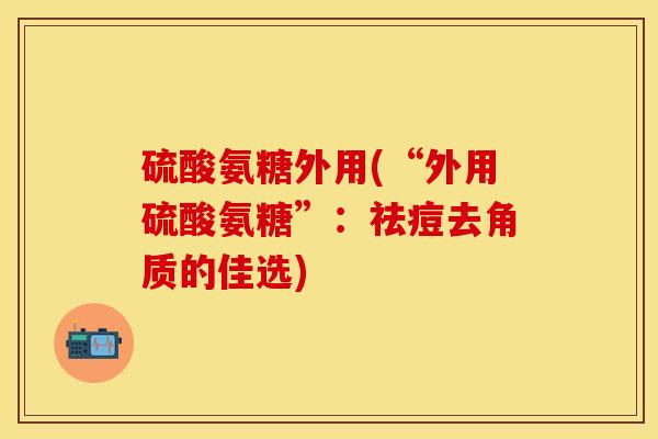 硫酸氨糖外用(“外用硫酸氨糖”：祛痘去角质的佳选)