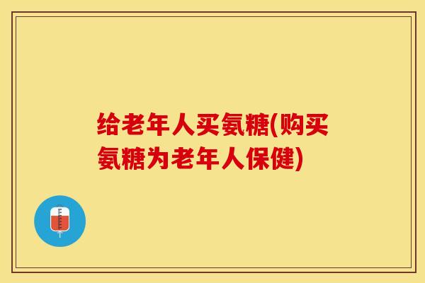 给老年人买氨糖(购买氨糖为老年人保健)
