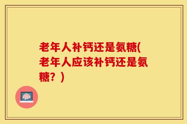 老年人补钙还是氨糖(老年人应该补钙还是氨糖？)