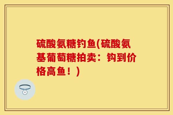 硫酸氨糖钓鱼(硫酸氨基葡萄糖拍卖：钩到价格高鱼！)