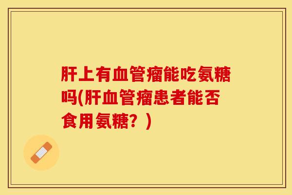 肝上有血管瘤能吃氨糖吗(肝血管瘤患者能否食用氨糖？)