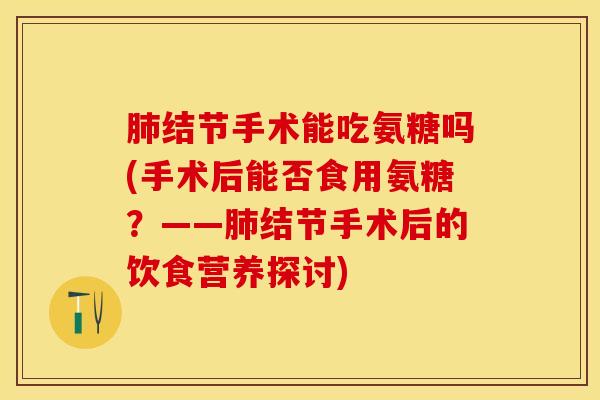 肺结节手术能吃氨糖吗(手术后能否食用氨糖？——肺结节手术后的饮食营养探讨)