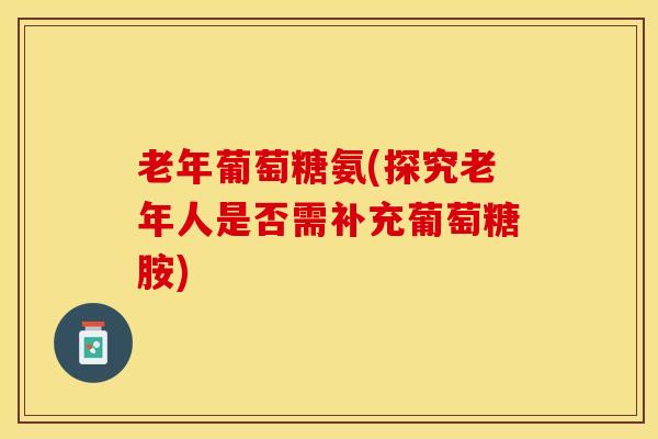 老年葡萄糖氨(探究老年人是否需补充葡萄糖胺) 老年葡萄糖氨(探究老年人是否需补充葡萄糖胺)