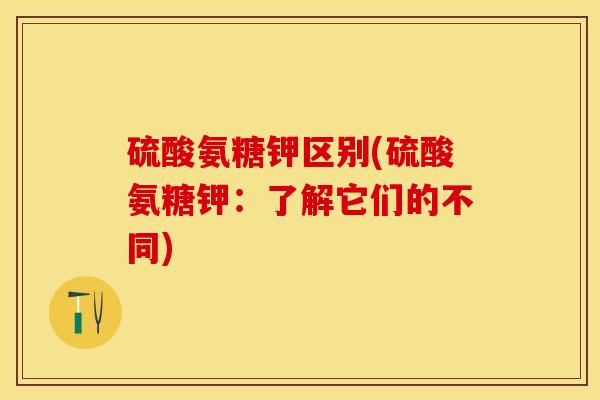 硫酸氨糖钾区别(硫酸氨糖钾：了解它们的不同)