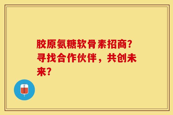 胶原氨糖软骨素招商?寻找合作伙伴,共创未来? 胶原氨糖软骨素招商?寻找合作伙伴,共创未来?