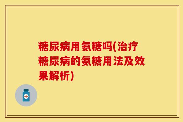 糖尿病用氨糖吗(治疗糖尿病的氨糖用法及效果解析)