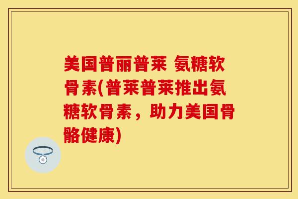 美国普丽普莱 氨糖软骨素(普莱普莱推出氨糖软骨素,助力美国骨骼健康) 美国普丽普莱 氨糖软骨素(普莱普莱推出氨糖软骨素,助力美国骨骼健康)