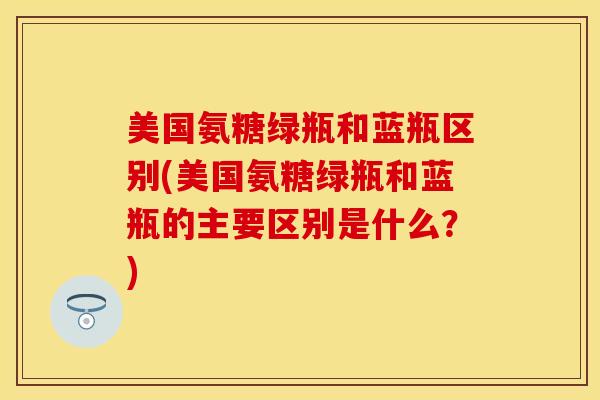 美国氨糖绿瓶和蓝瓶区别(美国氨糖绿瓶和蓝瓶的主要区别是什么？)