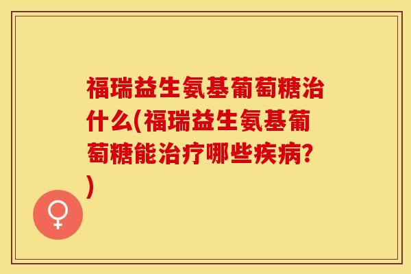福瑞益生氨基葡萄糖治什么(福瑞益生氨基葡萄糖能治疗哪些疾病？)