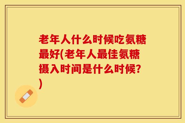 老年人什么时候吃氨糖最好(老年人最佳氨糖摄入时间是什么时候？)