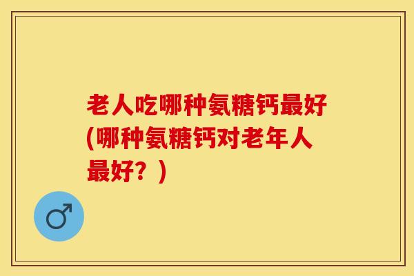 老人吃哪种氨糖钙最好(哪种氨糖钙对老年人最好？)