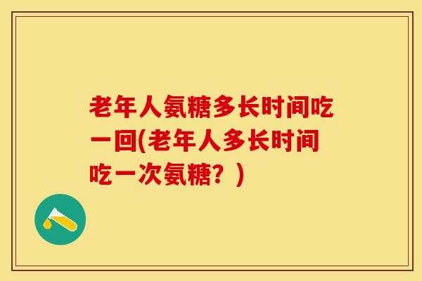 老年人氨糖多长时间吃一回(老年人多长时间吃一次氨糖？)