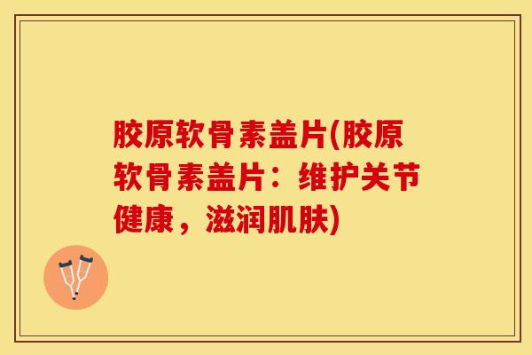 胶原软骨素盖片(胶原软骨素盖片：维护关节健康，滋润肌肤)