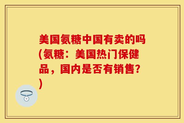 美国氨糖中国有卖的吗(氨糖:美国热门保健品,国内是否有销售?) 美国氨糖中国有卖的吗(氨糖:美国热门保健品,国内是否有销售?)