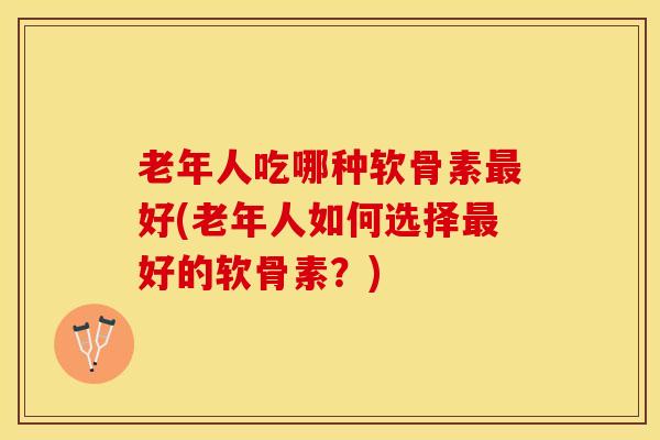 老年人吃哪种软骨素最好(老年人如何选择最好的软骨素？)