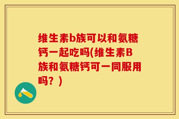 维生素b族可以和氨糖钙一起吃吗(维生素B族和氨糖钙可一同服用吗？)