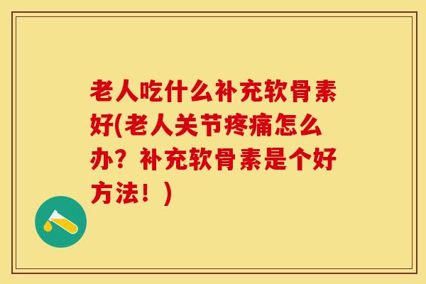 老人吃什么补充软骨素好(老人关节疼痛怎么办？补充软骨素是个好方法！)