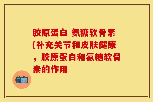 胶原蛋白 氨糖软骨素(补充关节和皮肤健康，胶原蛋白和氨糖软骨素的作用