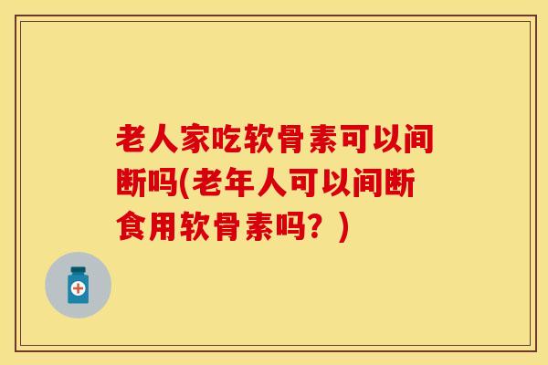 老人家吃软骨素可以间断吗(老年人可以间断食用软骨素吗？)