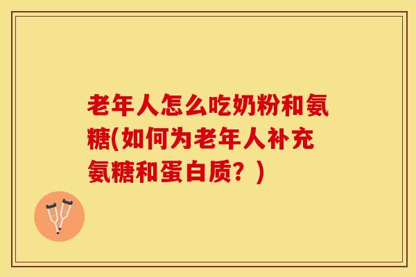 老年人怎么吃奶粉和氨糖(如何为老年人补充氨糖和蛋白质？)