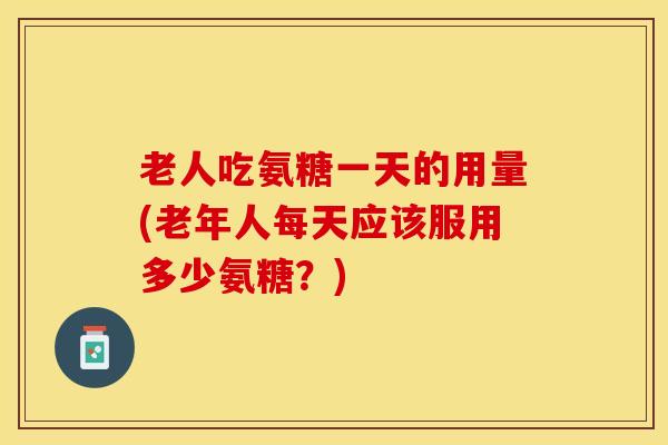老人吃氨糖一天的用量(老年人每天应该服用多少氨糖?) 老人吃氨糖一天的用量(老年人每天应该服用多少氨糖?)