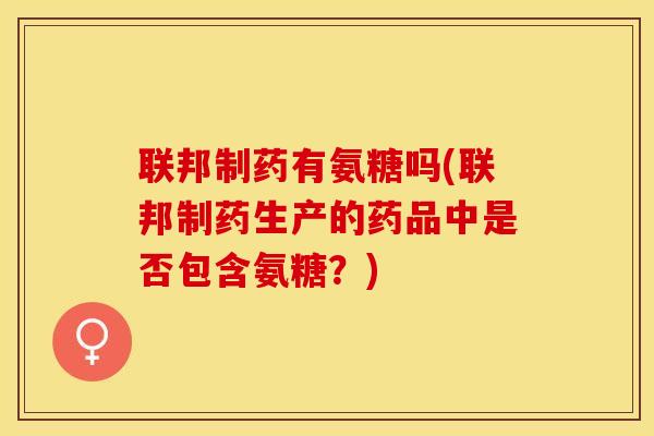 联邦制药有氨糖吗(联邦制药生产的药品中是否包含氨糖？)