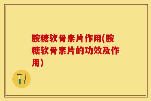 胺糖软骨素片作用(胺糖软骨素片的功效及作用)