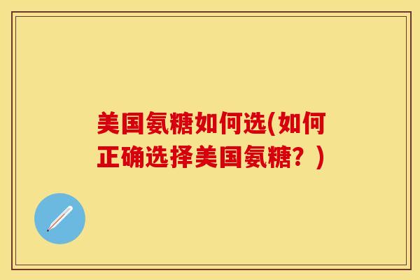 美国氨糖如何选(如何正确选择美国氨糖？)