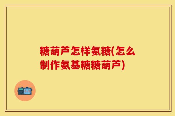 糖葫芦怎样氨糖(怎么制作氨基糖糖葫芦)