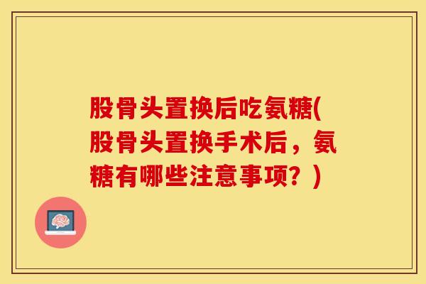 股骨头置换后吃氨糖(股骨头置换手术后，氨糖有哪些注意事项？)