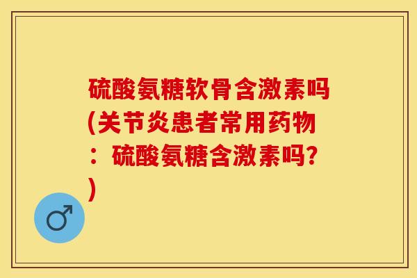 硫酸氨糖软骨含激素吗(关节炎患者常用药物：硫酸氨糖含激素吗？)