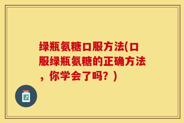 绿瓶氨糖口服方法(口服绿瓶氨糖的正确方法，你学会了吗？)