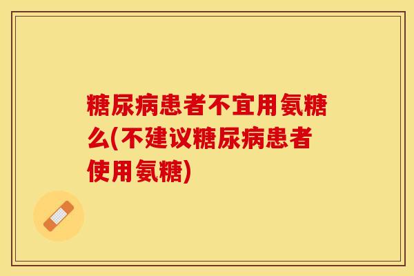 患者不宜用氨糖么(不建议患者使用氨糖) 患者不宜用氨糖么(不建议患者使用氨糖)