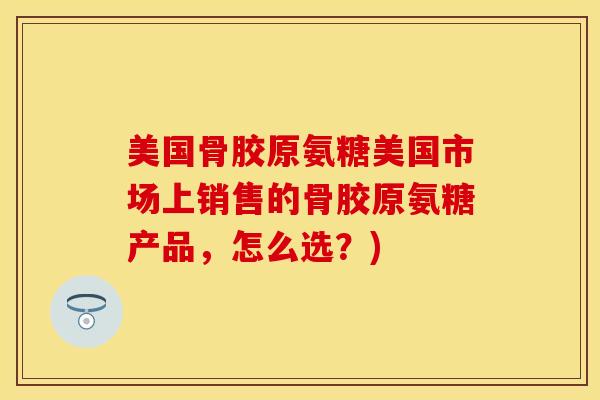 美国骨胶原氨糖美国市场上销售的骨胶原氨糖产品,怎么选?) 美国骨胶原氨糖美国市场上销售的骨胶原氨糖产品,怎么选?)