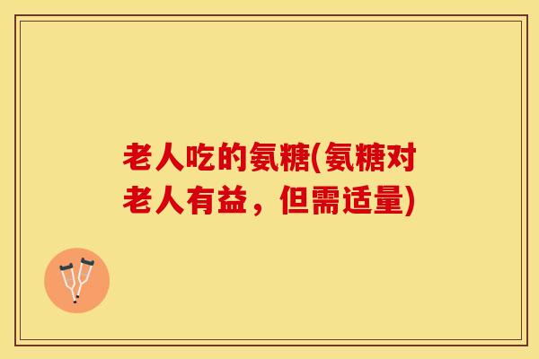 老人吃的氨糖(氨糖对老人有益,但需适量) 老人吃的氨糖(氨糖对老人有益,但需适量)
