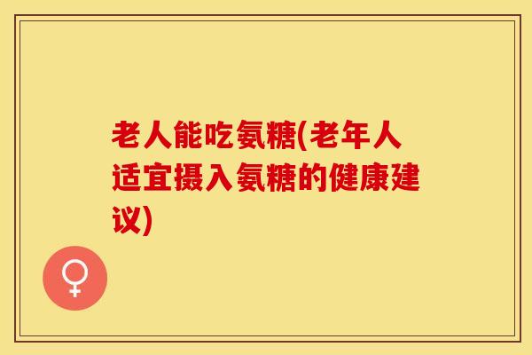 老人能吃氨糖(老年人适宜摄入氨糖的健康建议)