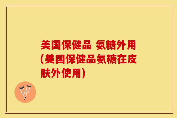 美国保健品 氨糖外用(美国保健品氨糖在皮肤外使用)